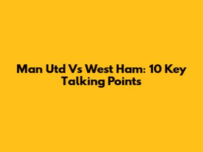 Man Utd Vs West Ham: 10 Key Talking Points