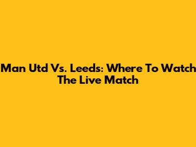 Man Utd Vs. Leeds: Where To Watch The Live Match
