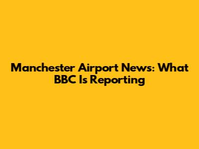 Manchester Airport News: What BBC Is Reporting