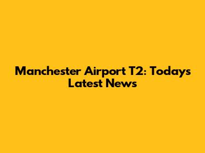 Manchester Airport T2: Today's Latest News