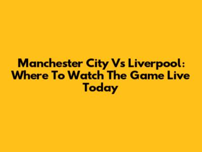 Manchester City Vs Liverpool: Where To Watch The Game Live Today