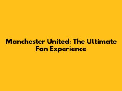 Manchester United: The Ultimate Fan Experience