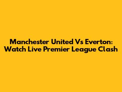 Manchester United Vs Everton: Watch Live Premier League Clash