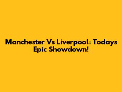 Manchester Vs Liverpool: Today's Epic Showdown!