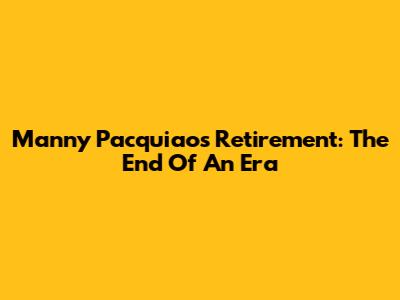Manny Pacquiao's Retirement: The End Of An Era