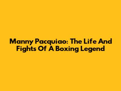 Manny Pacquiao: The Life And Fights Of A Boxing Legend