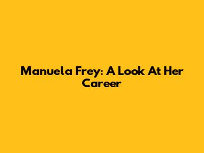 Manuela Frey: A Look At Her Career