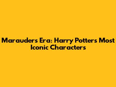 Marauders Era: Harry Potter's Most Iconic Characters