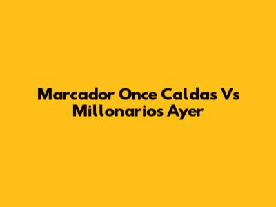 Marcador Once Caldas Vs Millonarios Ayer