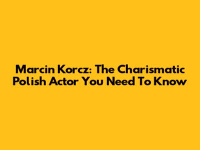 Marcin Korcz: The Charismatic Polish Actor You Need To Know