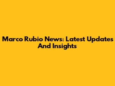 Marco Rubio News: Latest Updates And Insights