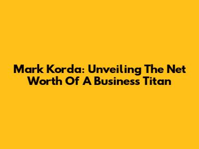 Mark Korda: Unveiling The Net Worth Of A Business Titan