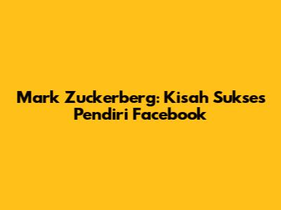 Mark Zuckerberg: Kisah Sukses Pendiri Facebook