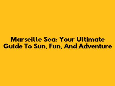 Marseille Sea: Your Ultimate Guide To Sun, Fun, And Adventure