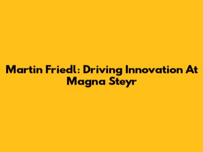 Martin Friedl: Driving Innovation At Magna Steyr