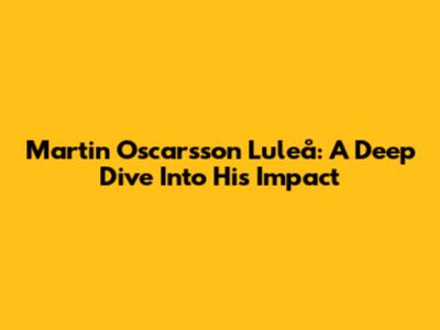 Martin Oscarsson Luleå: A Deep Dive Into His Impact