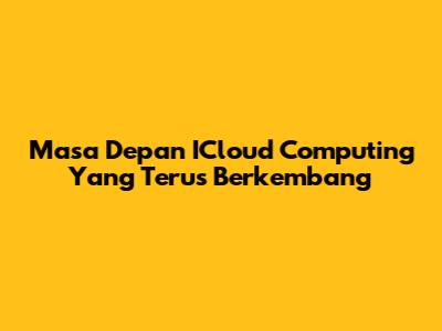 Masa Depan ICloud Computing Yang Terus Berkembang