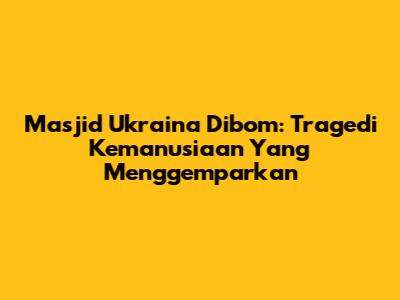 Masjid Ukraina Dibom: Tragedi Kemanusiaan Yang Menggemparkan