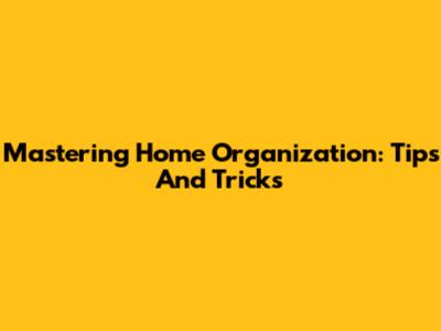 Mastering Home Organization: Tips And Tricks