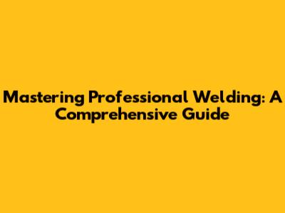 Mastering Professional Welding: A Comprehensive Guide