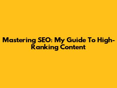 Mastering SEO: My Guide To High-Ranking Content