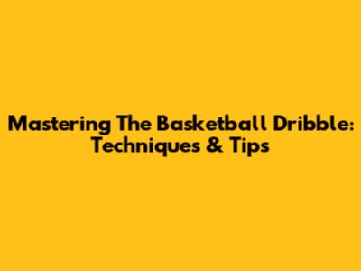 Mastering The Basketball Dribble: Techniques & Tips