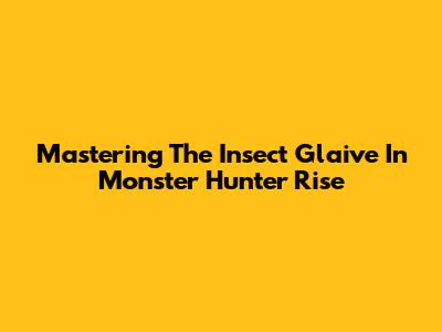 Mastering The Insect Glaive In Monster Hunter Rise