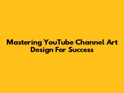 Mastering YouTube Channel Art Design For Success