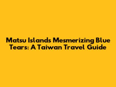 Matsu Island's Mesmerizing Blue Tears: A Taiwan Travel Guide