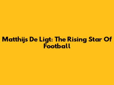 Matthijs De Ligt: The Rising Star Of Football