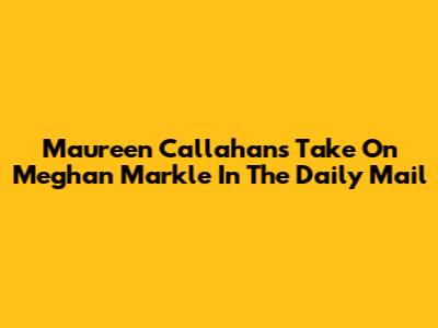 Maureen Callahan's Take On Meghan Markle In The Daily Mail