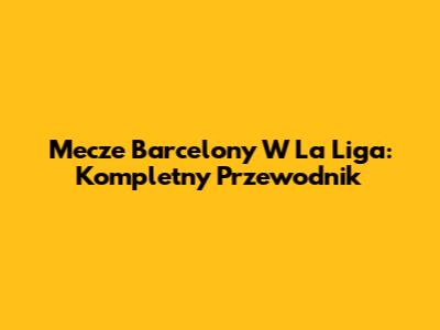 Mecze Barcelony W La Liga: Kompletny Przewodnik