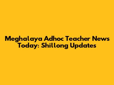 Meghalaya Adhoc Teacher News Today: Shillong Updates