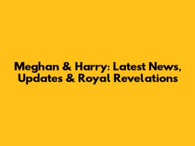 Meghan & Harry: Latest News, Updates & Royal Revelations