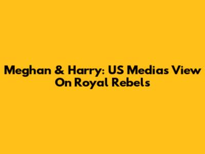 Meghan & Harry: US Media's View On Royal Rebels