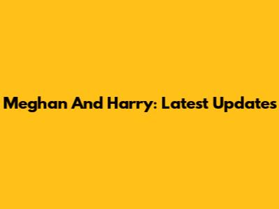 Meghan And Harry: Latest Updates