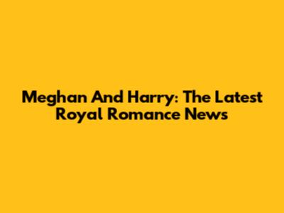 Meghan And Harry: The Latest Royal Romance News