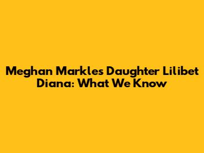 Meghan Markle's Daughter Lilibet Diana: What We Know