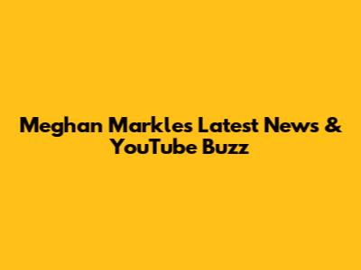 Meghan Markle's Latest News & YouTube Buzz
