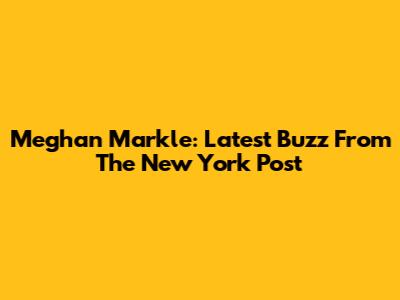 Meghan Markle: Latest Buzz From The New York Post