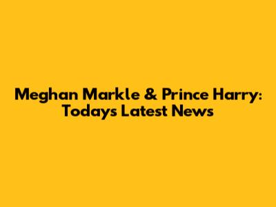 Meghan Markle & Prince Harry: Today's Latest News