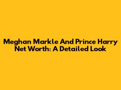 Meghan Markle And Prince Harry Net Worth: A Detailed Look