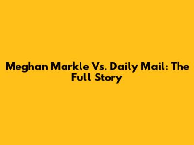 Meghan Markle Vs. Daily Mail: The Full Story