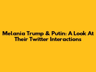 Melania Trump & Putin: A Look At Their Twitter Interactions