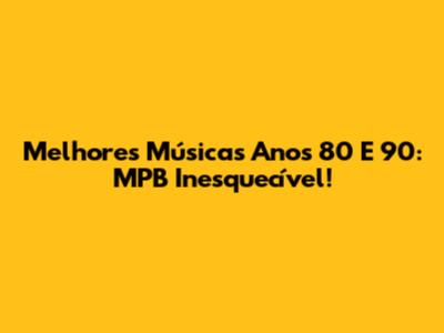 Melhores Músicas Anos 80 E 90: MPB Inesquecível!