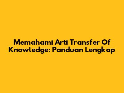 Memahami Arti Transfer Of Knowledge: Panduan Lengkap