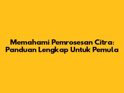Memahami Pemrosesan Citra: Panduan Lengkap Untuk Pemula