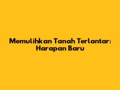 Memulihkan Tanah Terlantar: Harapan Baru