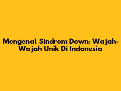 Mengenal Sindrom Down: Wajah-Wajah Unik Di Indonesia