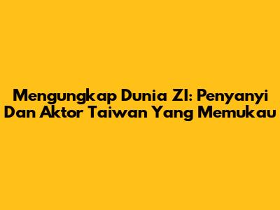 Mengungkap Dunia ZI: Penyanyi Dan Aktor Taiwan Yang Memukau